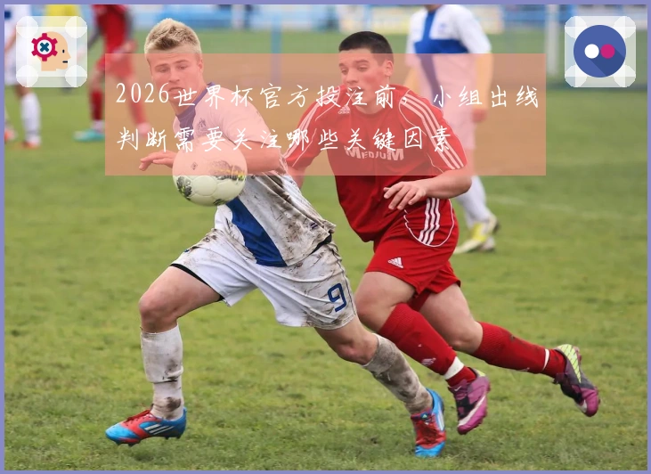 2026世界杯官方投注前，小组出线判断需要关注哪些关键因素